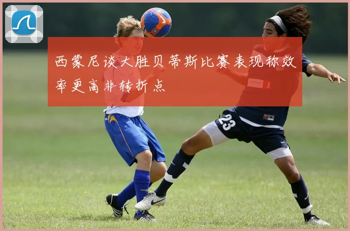 西蒙尼谈大胜贝蒂斯比赛表现称效率更高非转折点