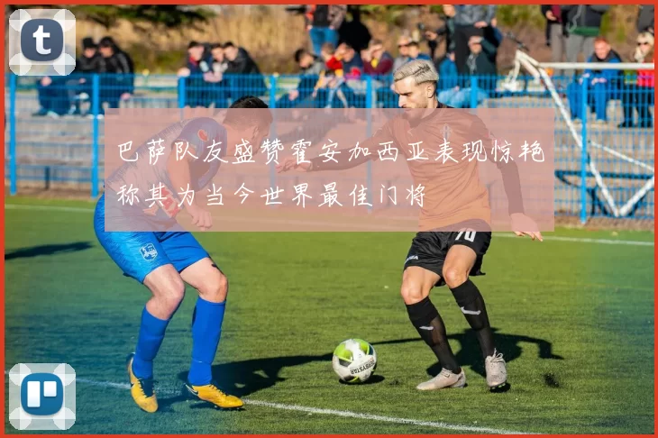 巴萨队友盛赞霍安加西亚表现惊艳称其为当今世界最佳门将