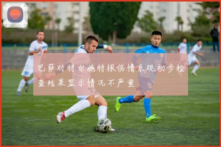 巴萨对特尔施特根伤情乐观初步检查结果显示情况不严重