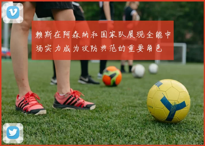 赖斯在阿森纳和国家队展现全能中场实力成为攻防典范的重要角色