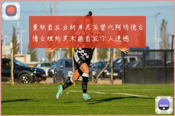 曼联首发分析库尼亚替代阿玛德合情合理约罗未能首发令人遗憾
