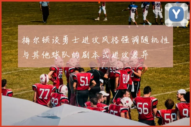 梅尔顿谈勇士进攻风格强调随机性与其他球队的剧本式进攻差异