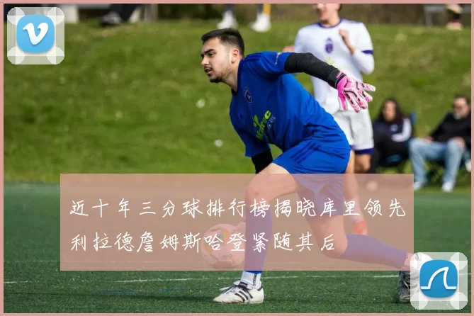 近十年三分球排行榜揭晓库里领先利拉德詹姆斯哈登紧随其后